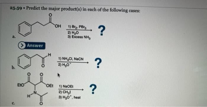 25.59 Predict the major product(s) in each of the following cases:
a.
b.
.
> Answer
ΕΙΟ
OEt
OH
1) Brą. PBrg
2) H₂O
3) Excess NH3
1) NH,CI, NICN
2) H₂0
1) NaOEt
2) CH₂I
3) H₂O*, heat
?
?
?