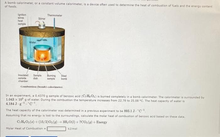 A bomb calorimeter, or a constant volume calorimeter, is a device often used to determine the heat of combustion of fuels and the energy content
of foods.
Ignition
wires
heat
sample
Water
Stirrer
Thermometer
Insulated Sample Burning Steel
outside dish
sample bomb
chamber
Combustion (bomb) calorimeter.
In an experiment, a 0.4370 g sample of benzoic acid (CH6O₂) is burned completely in a bomb calorimeter. The calorimeter is surrounded by
1.043 x 10³ g of water. During the combustion the temperature increases from 22.78 to 25.08 °C. The heat capacity of water is
4.184 J-g¹. C¹.
The heat capacity of the calorimeter was determined in a previous experiment to be 893.1 J. "C
Assuming that no energy is lost to the surroundings, calculate the molar heat of combustion of benzoic acid based on these data.
CHO₂(8)+(15/2)O₂(g) → 3H₂O(l) +7C0₂ (9) + Energy
Molar Heat of Combustion=
kJ/mol