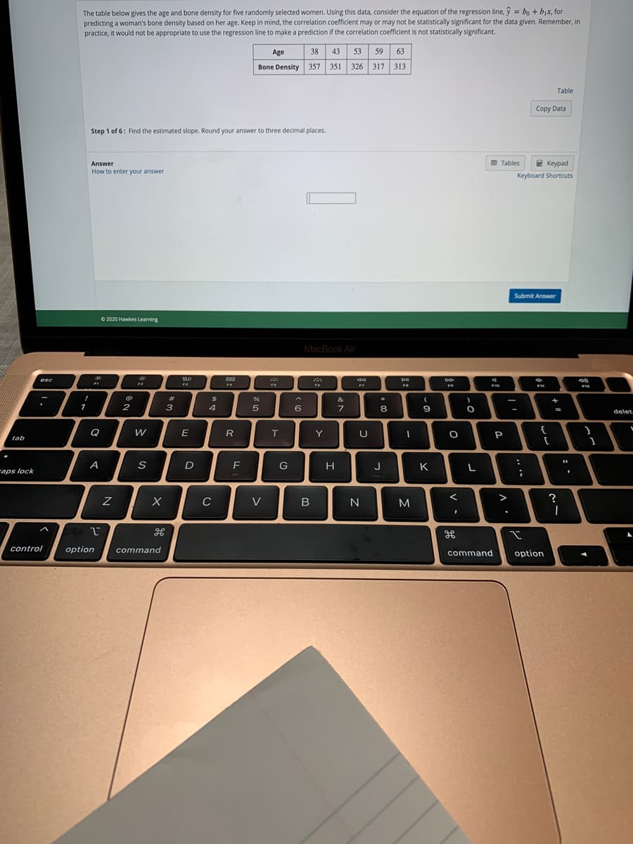The table below gives the age and bone density for five randomly selected women. Using this data, consider the equation of the regression line, ý = bo + bjx, for
predicting a woman's bone density based on her age. Keep in mind, the correlation coefficient may or may not be statistically significant for the data given. Remember, in
practice, it would not be appropriate to use the regression line to make a prediction if the correlation coefficient is not statistically significant.
Age
38
43
53
59
63
Bone Density 357 351 326 317 313
Table
Copy Data
Step 1 of 6: Find the estimated slope. Round your answer to three decimal places.
D Tables
E Keypad
Answer
How to enter your answer
Keyboard Shortcuts
Submit Answer
O 2020 Hawkes Learning
MacBook Air
|号0
80
888
esc
F3
%23
&
+
1
2
3
6
7
8.
9.
-
delet
Q
E
R
T
Y
U
P
tab
A
S
G
H
J
K
raps lock
C
V
N
M
>
?
control
option
command
option
command
