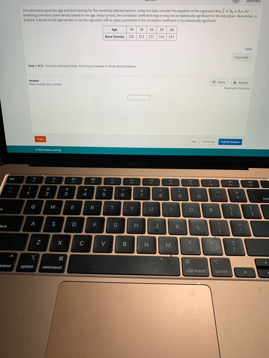 Incorrect
The table below gives the age and bone density for five randomly selected women. Using this data, consider the equation of the regression line, y = bo + bjx, for
predicting a woman's bone density based on her age. Keep in mind, the correlation coefficient may or may not be statistically significant for the data given. Remember, in
practice, it would not be appropriate to use the regression linke to make a prediction if the correlation coefficient is not statistically significant.
%3D
Age
36
38
54
59 60
Bone Density 326 323 321 314 311
Table
Copy Data
Step 1 of 6: Find the estimated slope. Round your answer to three decimal places.
Answer
How to enter your answer
E Keypad
E Tables
Keyboard Shortcuts
Tutor
Skip
Try Similar
Submit Answer
O 2020 Hawkes Learning
MacBook Air
esc
80
888
F1
F2
F3
FS
F6
F7
FB
F11
12
!
#3
$
&
1
2
4
6.
7
8
dele
Q
W
E
R
Y
{
}
9-
[
Wock
A
S
D
F
G
H
J
K
V
H
ontrol
option
command
command
option
*3

