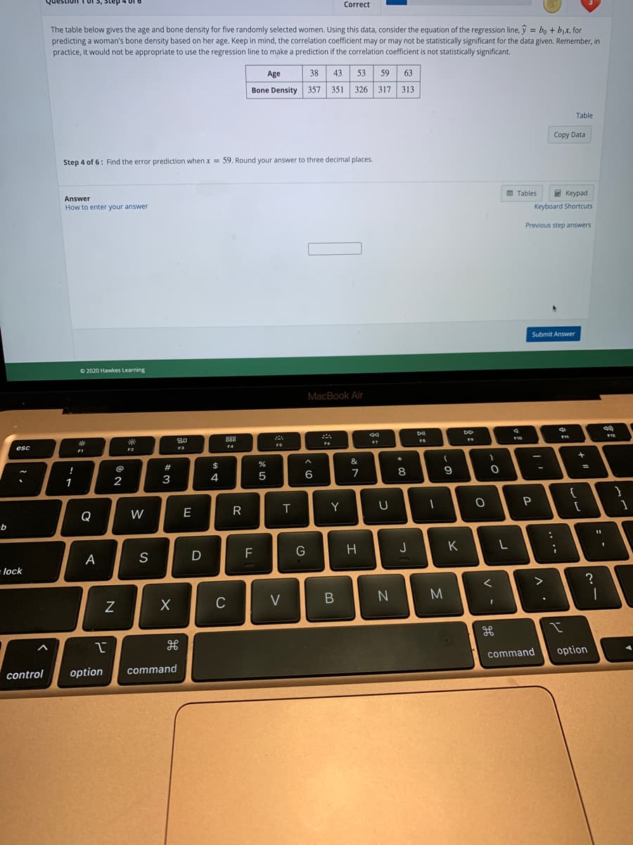 Question 1 of 3, Step
Correct
The table below gives the age and bone density for five randomly selected women. Using this data, consider the equation of the regression line, ŷ = bo + bjx, for
predicting a woman's bone density based on her age. Keep in mind, the correlation coefficient may or may not be statistically significant for the data given. Remember, in
practice, it would not be appropriate to use the regression line to make a prediction if the correlation coefficient is not statistically significant.
38
53 59 63
Age
43.
Bone Density 357
351 326 317 313
Table
Copy Data
Step 4 of 6: Find the error prediction when x = 59. Round your answer to three decimal places.
E Tables
E Keypad
Answer
How to enter your answer
Keyboard Shortcuts
Previous step answers
Submit Answer
© 2020 Hawkes Learning
MacBook Air
DO
80
888
F10
FS
F4
esc
F2
F1
&
@
#
$
!
6
7
8
1
2
3
4
{
P
Y
Q
W
E
G
J
K
F
A
S
= lock
M
C
V
command
option
control
option
command
B
R
