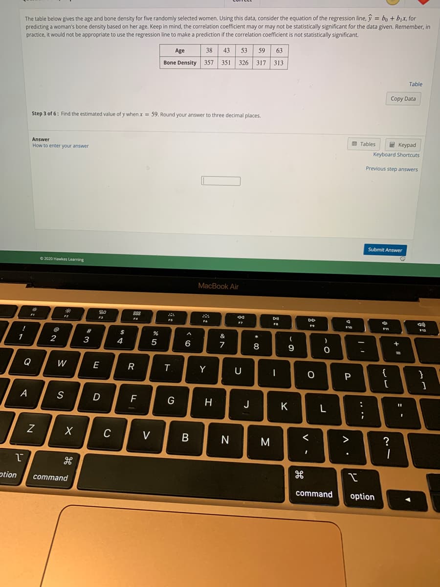 The table below gives the age and bone density for five randomly selected women. Using this data, consider the equation of the regression line, y = bo + bjx, for
predicting a woman's bone density based on her age. Keep in mind, the correlation coefficient may or may not be statistically significant for the data given. Remember, in
practice, it would not be appropriate to use the regression line to make a prediction if the correlation coefficient is not statistically significant.
Age
38
43.
53
59
63
Bone Density
357
351
326 317 313
Table
Copy Data
Step 3 of 6: Find the estimated value of y when x = 59. Round your answer to three decimal places.
I Tables
E Keypad
Answer
How to enter your answer
Keyboard Shortcuts
Previous step answers
Submit Answer
O 2020 Hawkes Learning
MacBook Air
DD
F1
F3
FS
F11
F12
&
+
1
2
3
4
5
6
7
8
9
%3D
Q
W
E
{
[
Y
}
F
J
K
L
C
V
?
ption
command
command
option
.. ..
リ
V -
