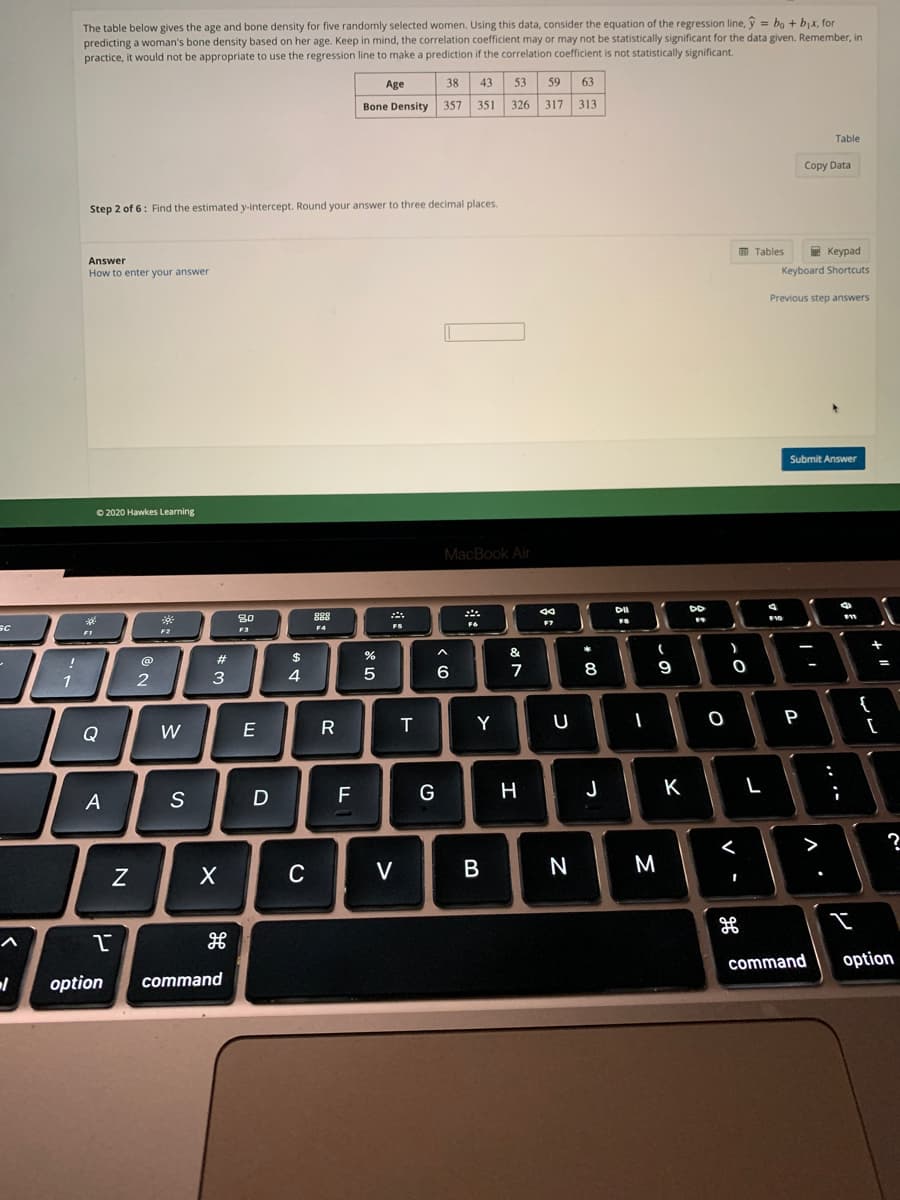 The table below gives the age and bone density for five randomly selected women. Using this data, consider the equation of the regression line, ý = bo + bjx, for
predicting a woman's bone density based on her age. Keep in mind, the correlation coefficient may or may not be statistically significant for the data given. Remember, in
practice, it would not be appropriate to use the regression line to make a prediction if the correlation coefficient is not statistically significant.
Age
38
43
53
59
63
Bone Density
357
351
326
317
313
Table
Copy Data
Step 2 of 6: Find the estimated y-intercept. Round your answer to three decimal places.
O Tables
E Keypad
Answer
How to enter your answer
Keyboard Shortcuts
Previous step answers
Submit Answer
O 2020 Hawkes Learning
MacBook Air
DO
888
SC
80
F3
F6
FS
FI
&
%23
2$
6
7
8
9
2
3
Y
P
Q
W
E
D
F
G
H
J
K
A
S
>
C
V
N
M
command
option
option
command
ンレ
5
