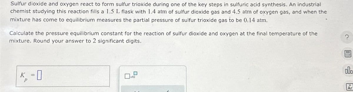 Sulfur dioxide and oxygen react to form sulfur trioxide during one of the key steps in sulfuric acid synthesis. An industrial
chemist studying this reaction fills a 1.5 L flask with 1.4 atm of sulfur dioxide gas and 4.5 atm of oxygen gas, and when the
mixture has come to equilibrium measures the partial pressure of sulfur trioxide gas to be 0.14 atm.
Calculate the pressure equilibrium constant for the reaction of sulfur dioxide and oxygen at the final temperature of the
mixture. Round your answer to 2 significant digits.
р
=
x10
000
Ar