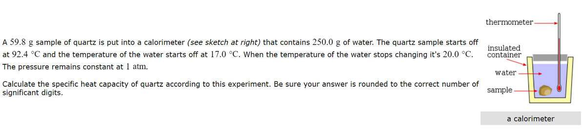 thermometer
A 59.8 g sample of quartz is put into a calorimeter (see sketch at right) that contains 250.0 g of water. The quartz sample starts off
at 92.4 °C and the temperature of the water starts off at 17.0 °C. When the temperature of the water stops changing it's 20.0 °C.
insulated
container
The pressure remains constant at 1 atm.
water
Calculate the specific heat capacity of quartz according to this experiment. Be sure your answer is rounded to the correct number of
significant digits.
sample
a calorimeter
