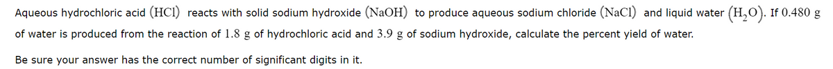 Aqueous hydrochloric acid (HCI) reacts with solid sodium hydroxide (NaOH) to produce aqueous sodium chloride (NaCl) and liquid water
(H,0). If 0.480 g
of water is produced from the reaction of 1.8 g of hydrochloric acid and 3.9 g of sodium hydroxide, calculate the percent yield of water.
Be sure your answer has the correct number of significant digits in it.
