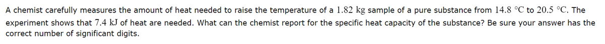A chemist carefully measures the amount of heat needed to raise the temperature of a 1.82 kg sample of a pure substance from 14.8 °C to 20.5 °C. The
experiment shows that 7.4 kJ of heat are needed. What can the chemist report for the specific heat capacity of the substance? Be sure your answer has the
correct number of significant digits.
