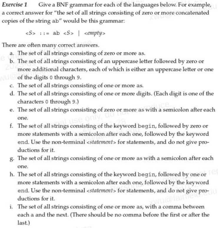 Exercise 1 Give a BNF grammar for each of the languages below. For example,
a correct answer for "the set of all strings consisting of zero or more concatenated
copies of the string ab" would be this grammar:
<S>= ab <S> | <empty>
There are often many correct answers.
a. The set of all strings consisting of zero or more as.
b. The set of all strings consisting of an uppercase letter followed by zero or
more additional characters, each of which is either an uppercase letter or one
NUC of the digits 0 through 9.
c. The set of all strings consisting of one or more as.
d. The set of all strings consisting of one or more digits. (Each digit is one of the
characters 0 through 9.)
e. The set of all strings consisting of zero or more as with a semicolon after each
use only, do
one.
f. The set of all strings consisting of the keyword begin, followed by zero or
more statements with a semicolon after each one, followed by the keyword
end. Use the non-terminal <statement> for statements, and do not give pro-
ductions for it.
g. The set of all strings consisting of one or more as with a semicolon after each
one.
h. The set of all strings consisting of the keyword begin, followed by one or e
more statements with a semicolon after each one, followed by the keyword
end. Use the non-terminal <statement> for statements, and do not give pro-
ductions for it.
wu@fainter
i. The set of all strings consisting of one or more as, with a comma between
each a and the next. (There should be no comma before the first or after the
last.)