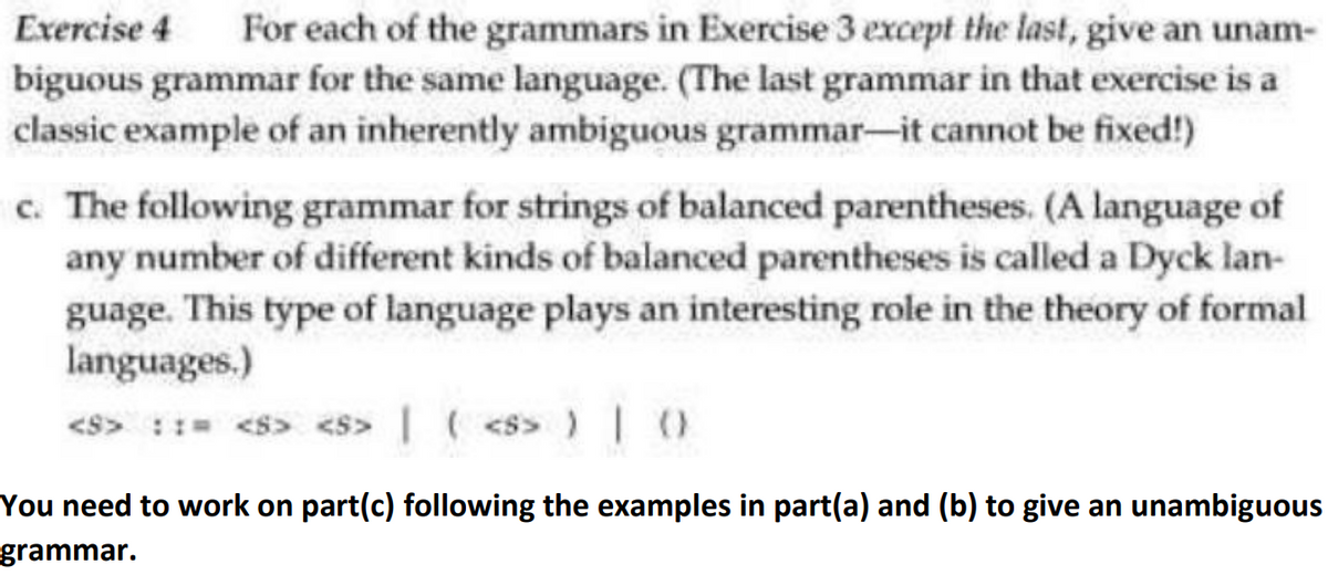 Exercise 4 For each of the grammars in Exercise 3 except the last, give an unam-
biguous grammar for the same language. (The last grammar in that exercise is a
classic example of an inherently ambiguous grammar-it cannot be fixed!)
c. The following grammar for strings of balanced parentheses. (A language of
any number of different kinds of balanced parentheses is called a Dyck lan-
guage. This type of language plays an interesting role in the theory of formal
languages.)
<S> <S> |
| ( <s> ) | ()
You need to work on part(c) following the examples in part(a) and (b) to give an unambiguous
grammar.