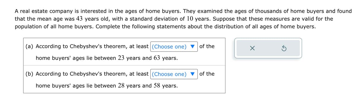 A real estate company is interested in the ages of home buyers. They examined the ages of thousands of home buyers and found
that the mean age was 43 years old, with a standard deviation of 10 years. Suppose that these measures are valid for the
population of all home buyers. Complete the following statements about the distribution of all ages of home buyers.
(a) According to Chebyshev's theorem, at least (Choose one) ▼ of the
home buyers' ages lie between 23 years and 63 years.
(b) According to Chebyshev's theorem, at least (Choose one) ▼
home buyers' ages lie between 28 years and 58 years.
of the
X