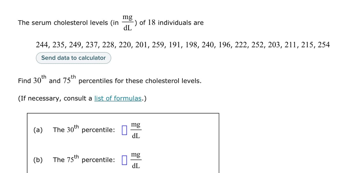 The serum cholesterol levels (in
244, 235, 249, 237, 228, 220, 201, 259, 191, 198, 240, 196, 222, 252, 203, 211, 215, 254
Send data to calculator
(a)
mg
th
Find 30 and 75th percentiles for these cholesterol levels.
(b)
dL
(If necessary, consult a list of formulas.)
The 30th percentile:
-) of 18 individuals are
The 75th percentile:
mg
dL
mg
dL