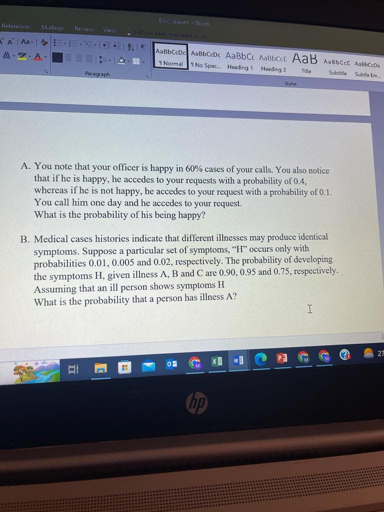 References Mailings Review View
A Aa-E·E·
A-
A. -
Fy
E. C
Paragraph
81
Document] - Word
ell me what you want to do..
AaBbCcDe AaBbCcDc AaBbCc AaBbcct AaB AaBbCcL AaBbCcDo
1 Normal 1 No Spac... Heading 1 Heading 2
Title
Subtitle
Subtle Em....
3. 4
H
HE
A. You note that your officer is happy in 60% cases of your calls. You also notice
that if he is happy, he accedes to your requests with a probability of 0.4,
whereas if he is not happy, he accedes to your request with a probability of 0.1.
You call him one day and he accedes to your request.
What is the probability of his being happy?
B. Medical cases histories indicate that different illnesses may produce identical
symptoms. Suppose a particular set of symptoms, "H" occurs only with
probabilities 0.01, 0.005 and 0.02, respectively. The probability of developing
the symptoms H, given illness A, B and C are 0.90, 0.95 and 0.75, respectively.
Assuming that an ill person shows symptoms H
What is the probability that a person has illness A?
OM
hp
Styles
X
W]
I
"
27