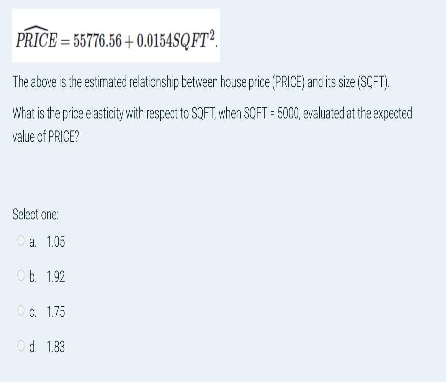 PRICE = 55776.56 +0.0154SQFT2
The above is the estimated relationship between house price (PRICE) and its size (SQFT).
What is the price elasticity with respect to SQFT, when SQFT = 5000, evaluated at the expected
value of PRICE?
Select one:
Oa. 1.05
O b. 1.92
O c. 1.75
O d. 1.83