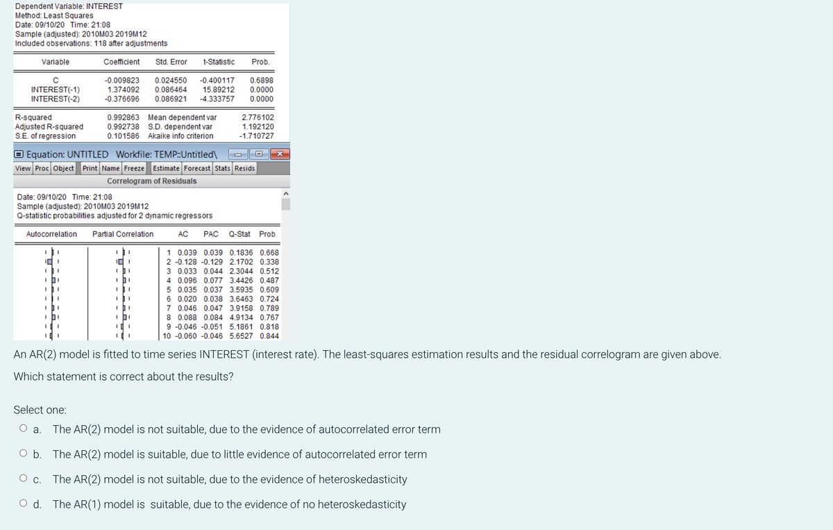 Dependent Variable: INTEREST
Method: Least Squares
Date: 09/10/20 Time: 21:08
Sample (adjusted): 2010M03 2019M12
Included observations: 118 after adjustments
Coefficient
-0.009823 0.024550
-0.400117 0.6898
1.374092 0.086464
15.89212 0.0000
-0.376696 0.086921 -4.333757 0.0000
Variable
C
INTEREST(-1)
INTEREST(-2)
R-squared
Adjusted R-squared
S.E. of regression
I
I
101
I
I
Equation: UNTITLED Workfile: TEMP::Untitled\
View Proc Object Print Name Freeze Estimate Forecast Stats Resids
Correlogram of Residuals
Date: 09/10/20 Time: 21:08
Sample (adjusted): 2010M03 2019M12
Q-statistic probabilities adjusted for 2 dynamic regressors
Autocorrelation Partial Correlation
C.
ים
,
I
I
I
I
0.992863 Mean dependent var
S.D. dependent var
0.992738
0.101586 Akaike info criterion
I
I
Std. Error
I
I
3 0.033 0.044 2.3044 0.512
4 0.096 0.077 3.4426 0.487
5 0.035 0.037 3.5935 0.609
6 0.020 0.038 3.6463 0.724
7 0.046 0.047 3.9158 0.789
8 0.088 0.084 4.9134 0.767
9 -0.046 -0.051 5.1861 0.818
10 -0.060 -0.046 5.6527 0.844
An AR(2) model is fitted to time series INTEREST (interest rate). The least-squares estimation results and the residual correlogram are given above.
Which statement is correct about the results?
t-Statistic Prob.
101
IDI
I
I
I
2.776102
1.192120
-1.710727
AC PAC Q-Stat Prob
1 0.039 0.039 0.1836 0.668
2 -0.128 -0.129 2.1702 0.338
Select one:
O a. The AR (2) model is not suitable, due to the evidence of autocorrelated error term
O b. The AR (2) model is suitable, due to little evidence of autocorrelated error term
The AR(2) model is not suitable, due to the evidence of heteroskedasticity
Od. The AR(1) model is suitable, due to the evidence of no heteroskedasticity