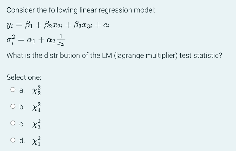 Consider the following linear regression model:
Yi B₁ + B₂x2 i + B3 x 3 i + Ci
=
1
X2i
What is the distribution of the LM (lagrange multiplier) test statistic?
= a₁ + a2
Select one:
O a. x/²2
O b. x²
O c. X3
O d. x²