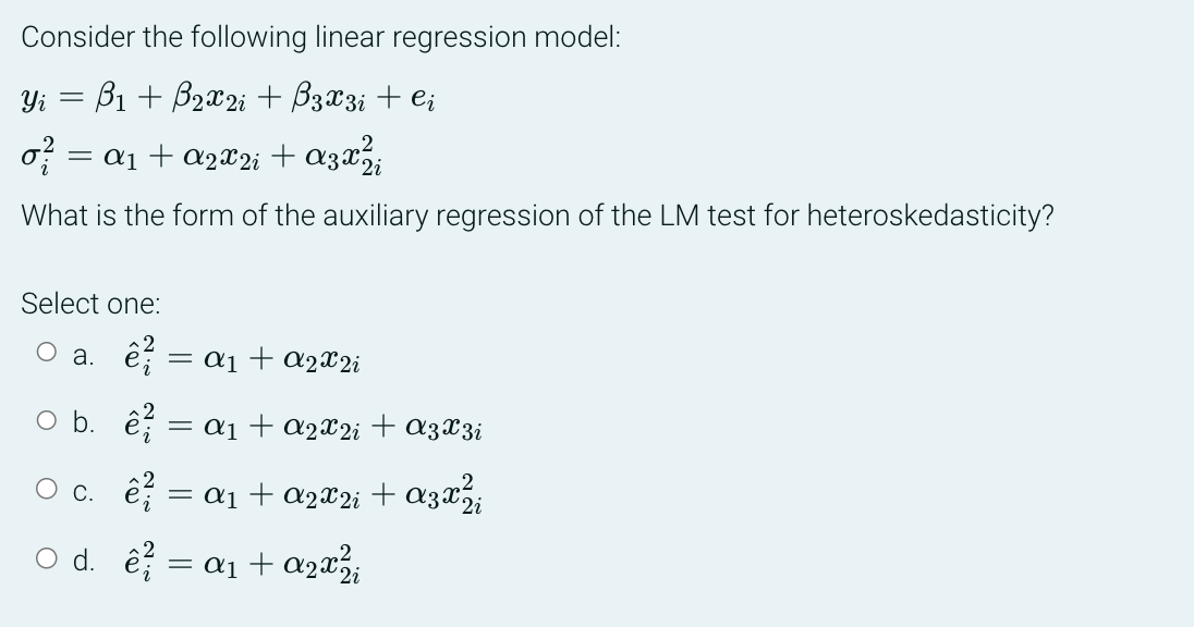 Consider the following linear regression model:
Yi = B₁ + B₂x2 i + B 3 x 3 i + Ci
= ª₁ + A2X2i + A3x²³i
What is the form of the auxiliary regression of the LM test for heteroskedasticity?
Select one:
O a. ê? = α1 + €2X2;
Ob. c = a₁ + a2x2 i + A 3 X 3 i
c. ê² = α₁ + A2X2i + A3x² i
O d. 2²/ = a₁ + a₂x²₁