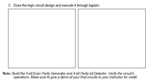 3. Draw the logic circuit design and execute it through logisim
Note: Build the 3-bit Even Parity Generator and 4-bit Parity bit Detector. Verify the circuit's
operations. Make sure to give a demo of your final circuits to your instructor for credit.
