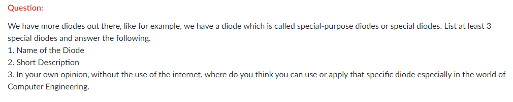 Question:
We have more diodes out there, like for example, we have a diode which is called special-purpose diodes or special diodes. List at least 3
special diodes and answer the following.
1. Name of the Diode
2. Short Description
3. In your own opinion, without the use of the internet, where do you think you can use or apply that specific diode especially in the world of
Computer Engineering.
