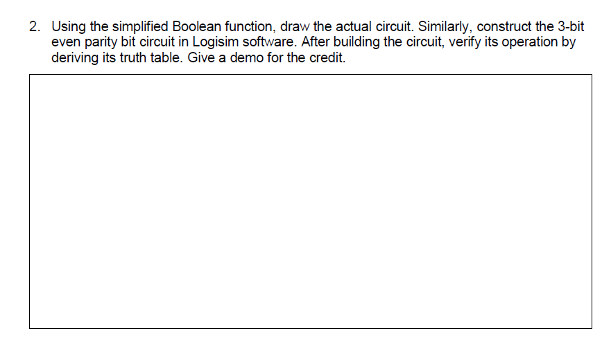 2. Using the simplified Boolean function, draw the actual circuit. Similarly, construct the 3-bit
even parity bit circuit in Logisim software. After building the circuit, verify its operation by
deriving its truth table. Give a demo for the credit.
