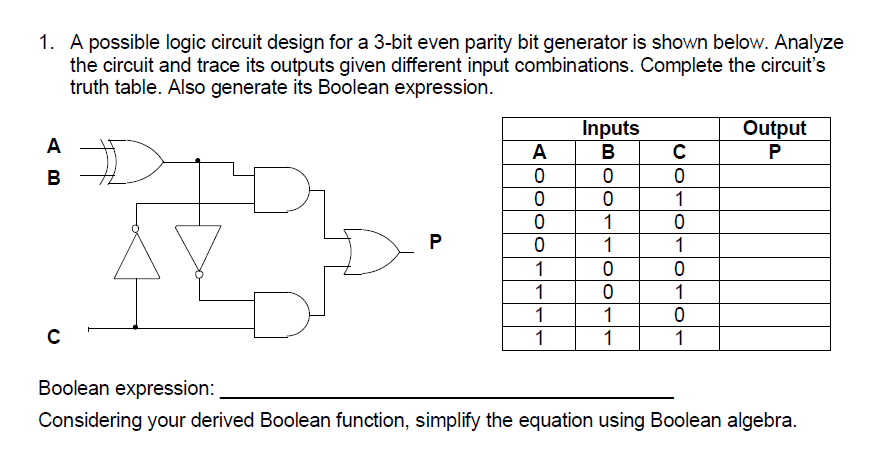 1. A possible logic circuit design for a 3-bit even parity bit generator is shown below. Analyze
the circuit and trace its outputs given different input combinations. Complete the circuit's
truth table. Also generate its Boolean expression.
Inputs
В
Output
P
A
A
в
1
1
P
1
1
1
1
1
1
1
1
1
1
Boolean expression:
Considering your derived Boolean function, simplify the equation using Boolean algebra.
