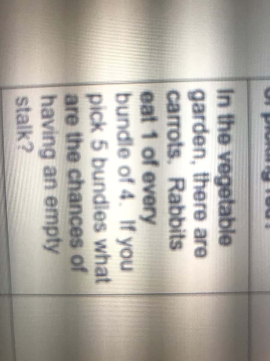 plo
In the vegetable
garden, there are
carrots. Rabbits
eat 1 of every
bundle of 4. If you
pick 5 bundles what
are the chances of
having an empty
stalk?
