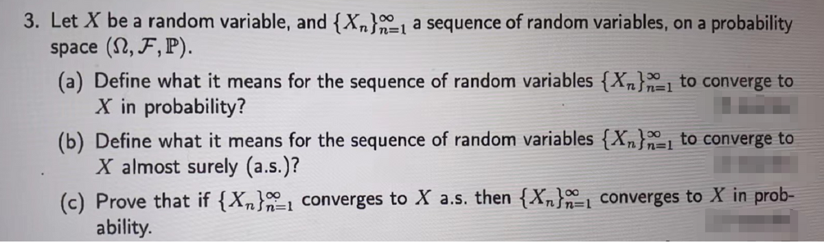 3. Let X be a random variable, and {Xn} a sequence of random variables, on a probability
space (N, F, P).
n=1
(a) Define what it means for the sequence of random variables {X} to converge to
X in probability?
(b) Define what it means for the sequence of random variables {X₂} to converge to
X almost surely (a.s.)?
n=1
(c) Prove that if {Xn}
ability.
converges to X a.s. then {Xn} converges to X in prob-
∞
n=1