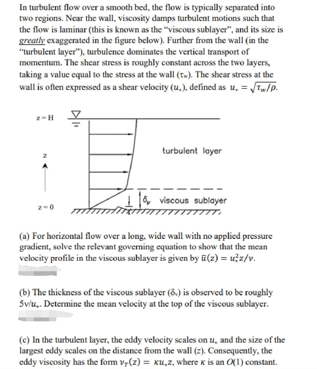 In turbulent flow over a smooth bed, the flow is typically separated into
two regions. Near the wall, viscosity damps turbulent motions such that
the flow is laminar (this is known as the "viscous sublayer", and its size is
greatly exaggerated in the figure below). Further from the wall (in the
"turbulent layer"), turbulence dominates the vertical transport of
momentum. The shear stress is roughly constant across the two layers,
taking a value equal to the stress at the wall (tw). The shear stress at the
wall is often expressed as a shear velocity (u.), defined as u. =
√Tw/P.
z=H
Z
z=0
turbulent layer
8, viscous sublayer
(a) For horizontal flow over a long, wide wall with no applied pressure
gradient, solve the relevant governing equation to show that the mean
velocity profile in the viscous sublayer is given by u(z) = u²z/v.
(b) The thickness of the viscous sublayer (8.) is observed to be roughly
5v/u. Determine the mean velocity at the top of the viscous sublayer.
(c) In the turbulent layer, the eddy velocity scales on u, and the size of the
largest eddy scales on the distance from the wall (z). Consequently, the
eddy viscosity has the form v,(z): = Ku,z, where к is an O(1) constant.