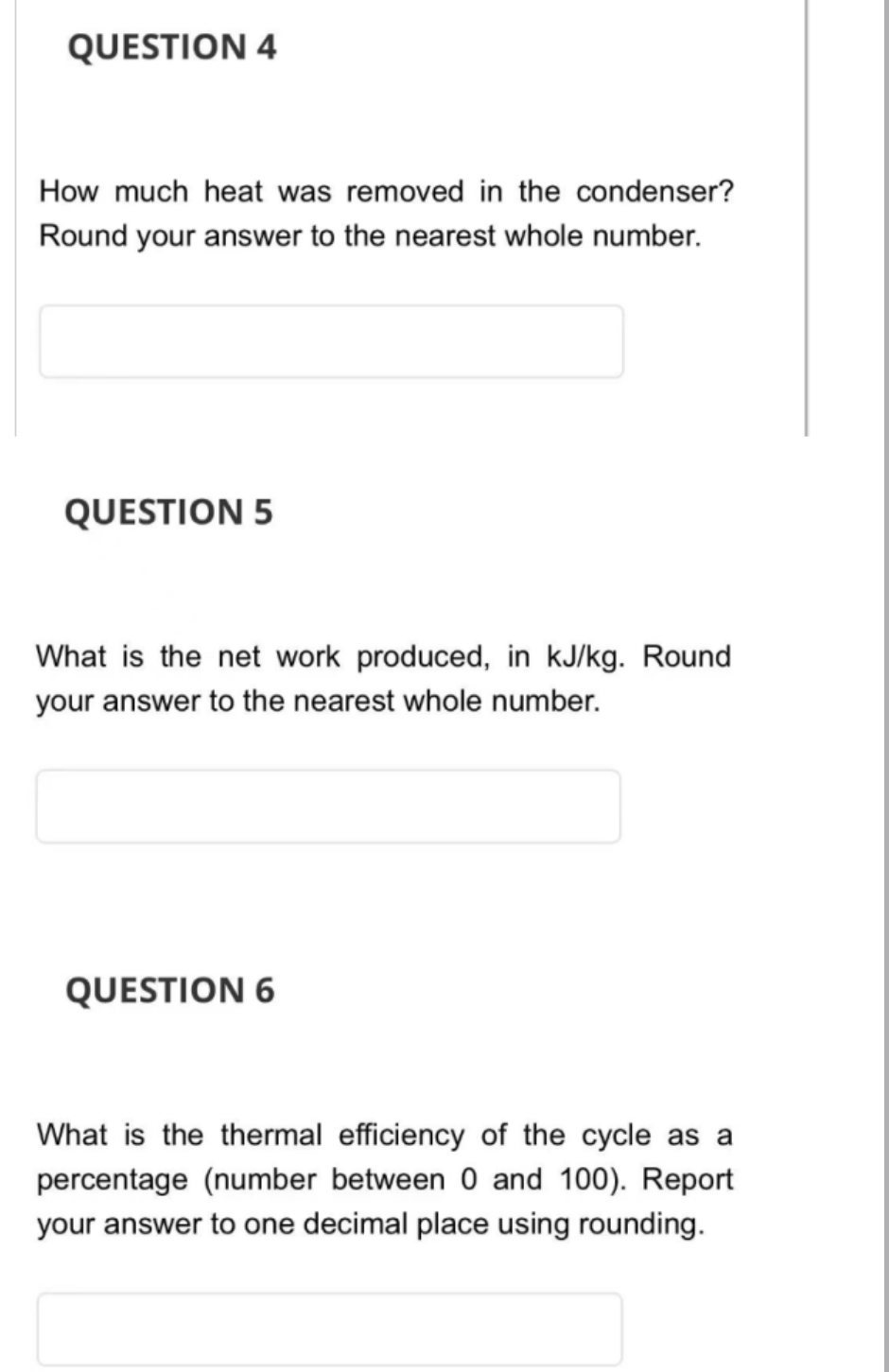 QUESTION 4
How much heat was removed in the condenser?
Round your answer to the nearest whole number.
QUESTION 5
What is the net work produced, in kJ/kg. Round
your answer to the nearest whole number.
QUESTION 6
What is the thermal efficiency of the cycle as a
percentage (number between 0 and 100). Report
your answer to one decimal place using rounding.