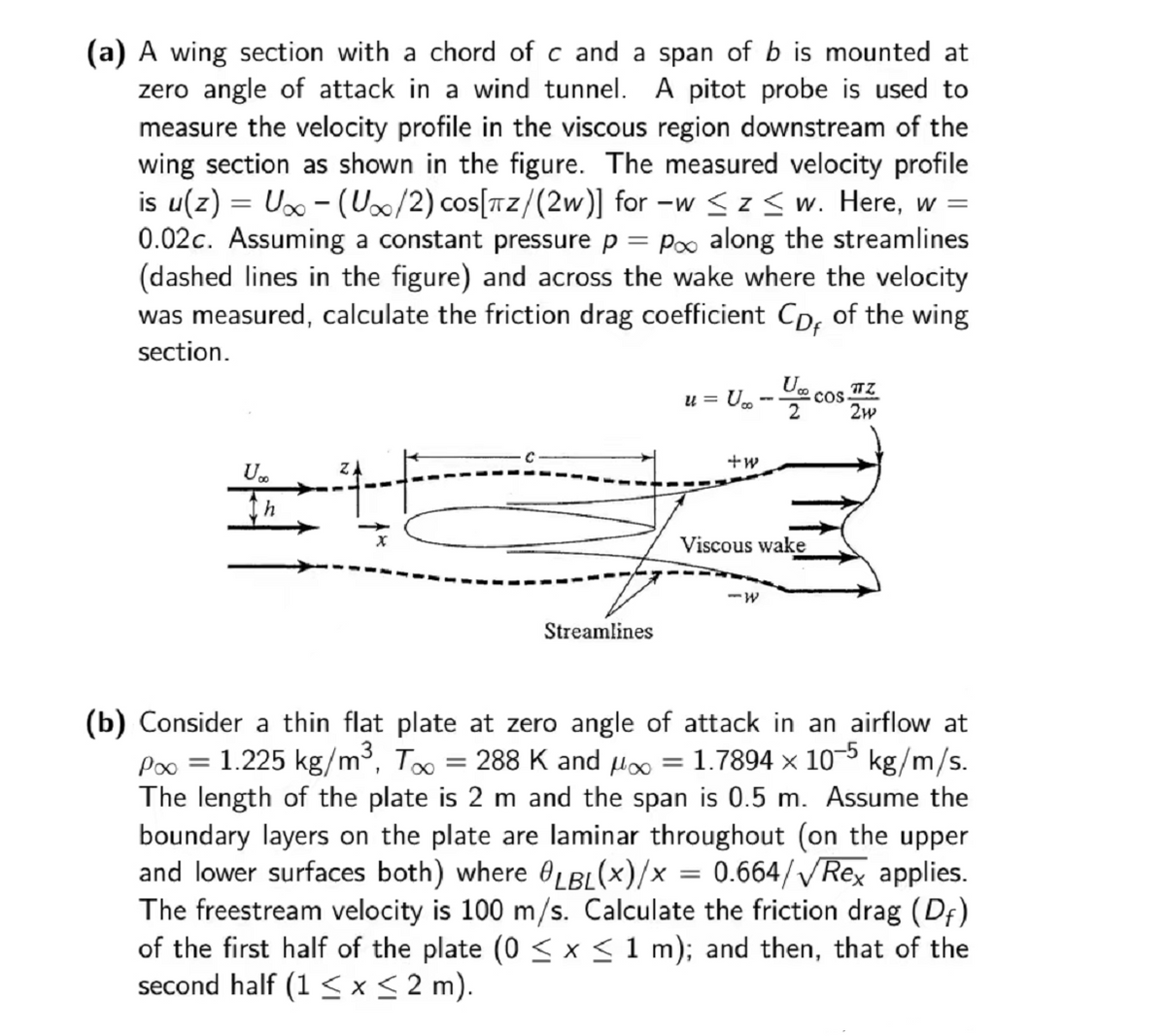 (a) A wing section with a chord of c and a span of b is mounted at
zero angle of attack in a wind tunnel. A pitot probe is used to
measure the velocity profile in the viscous region downstream of the
wing section as shown in the figure. The measured velocity profile
is u(z) = U∞ - (U/2) cos[TZ/(2w)] for -w ≤ z ≤w. Here, w =
0.02c. Assuming a constant pressure p = po along the streamlines
(dashed lines in the figure) and across the wake where the velocity
was measured, calculate the friction drag coefficient Cp, of the wing
section.
U
Streamlines
u = U_ -- cos 22
2W²
+w
Viscous wake
=
-W
(b) Consider a thin flat plate at zero angle of attack in an airflow at
P∞ =
1.225 kg/m³, T∞ = 288 K and μ∞ 1.7894 x 10-5 kg/m/s.
The length of the plate is 2 m and the span is 0.5 m. Assume the
boundary layers on the plate are laminar throughout (on the upper
and lower surfaces both) where LBL(x)/x = 0.664/√√/Rex applies.
The freestream velocity is 100 m/s. Calculate the friction drag (Df)
of the first half of the plate (0 ≤ x ≤ 1 m); and then, that of the
second half (1 ≤ x ≤ 2 m).