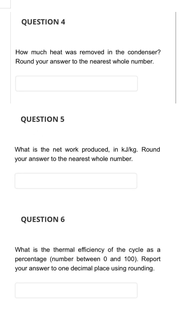 QUESTION 4
How much heat was removed in the condenser?
Round your answer to the nearest whole number.
QUESTION 5
What is the net work produced, in kJ/kg. Round
your answer to the nearest whole number.
QUESTION 6
What is the thermal efficiency of the cycle as a
percentage (number between 0 and 100). Report
your answer to one decimal place using rounding.