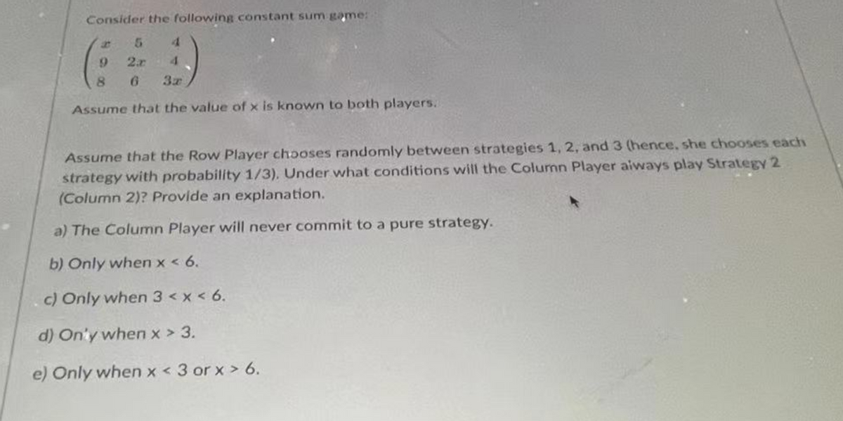 Consider the following constant sum game:
5
2
4
4
9
8
6
Assume that the value of x is known to both players.
Assume that the Row Player chooses randomly between strategies 1, 2, and 3 (hence, she chooses each
strategy with probability 1/3). Under what conditions will the Column Player always play Strategy 2
(Column 2)? Provide an explanation.
a) The Column Player will never commit to a pure strategy.
b) Only when x < 6.
c) Only when 3 < x < 6.
d) Only when x > 3.
e) Only when x < 3 orx > 6.