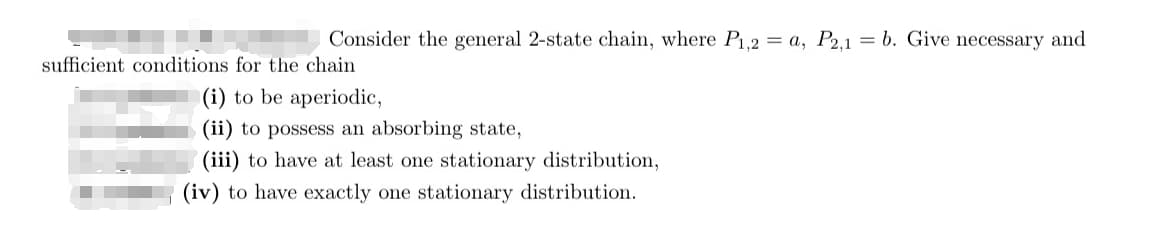 Consider the general 2-state chain, where P₁,2 = a, P2,1 = b. Give necessary and
sufficient conditions for the chain
(i) to be aperiodic,
(ii) to possess an absorbing state,
(iii) to have at least one stationary distribution,
(iv) to have exactly one stationary distribution.