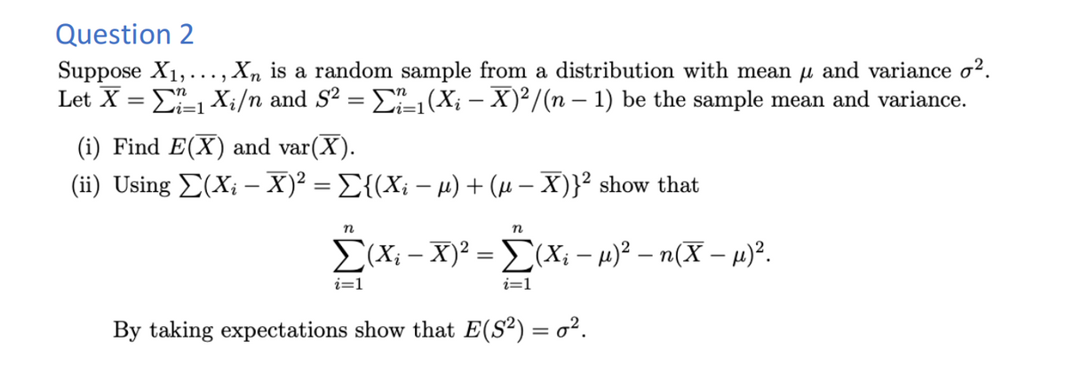 Question 2
Suppose X₁,..., Xn is a random sample from a distribution with mean µ and variance o².
Let X = Σï=1 X₁/n and S² = Σï_1(Xį – X)²/(n − 1) be the sample mean and variance.
(i) Find E(X) and var(X).
(ii) Using Σ(Xį – X)² = Σ{(Xi − µ) + (μ − X)}² show that
n
n
Σ(X; - X)² = [(X; − µ)² – n(X − µ)².
− – – -
i=1
i=1
By taking expectations show that E(S²) = o².