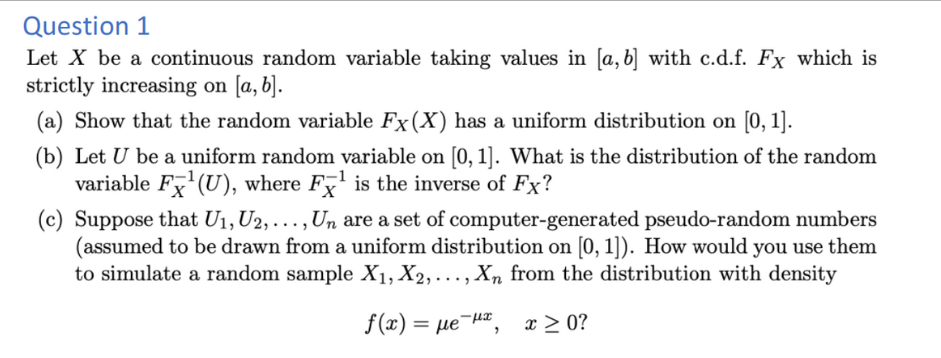 Question 1
Let X be a continuous random variable taking values in [a, b] with c.d.f. Fx which is
strictly increasing on [a, b].
(a) Show that the random variable Fx (X) has a uniform distribution on [0, 1].
(b) Let U be a uniform random variable on [0, 1]. What is the distribution of the random
variable F¹(U), where F¹ is the inverse of Fx?
(c) Suppose that U₁, U2,..., Un are a set of computer-generated pseudo-random numbers
(assumed to be drawn from a uniform distribution on [0, 1]). How would you use them
to simulate a random sample X₁, X2,..., Xn from the distribution with density
f(x) = με μπ
x ≥ 0?