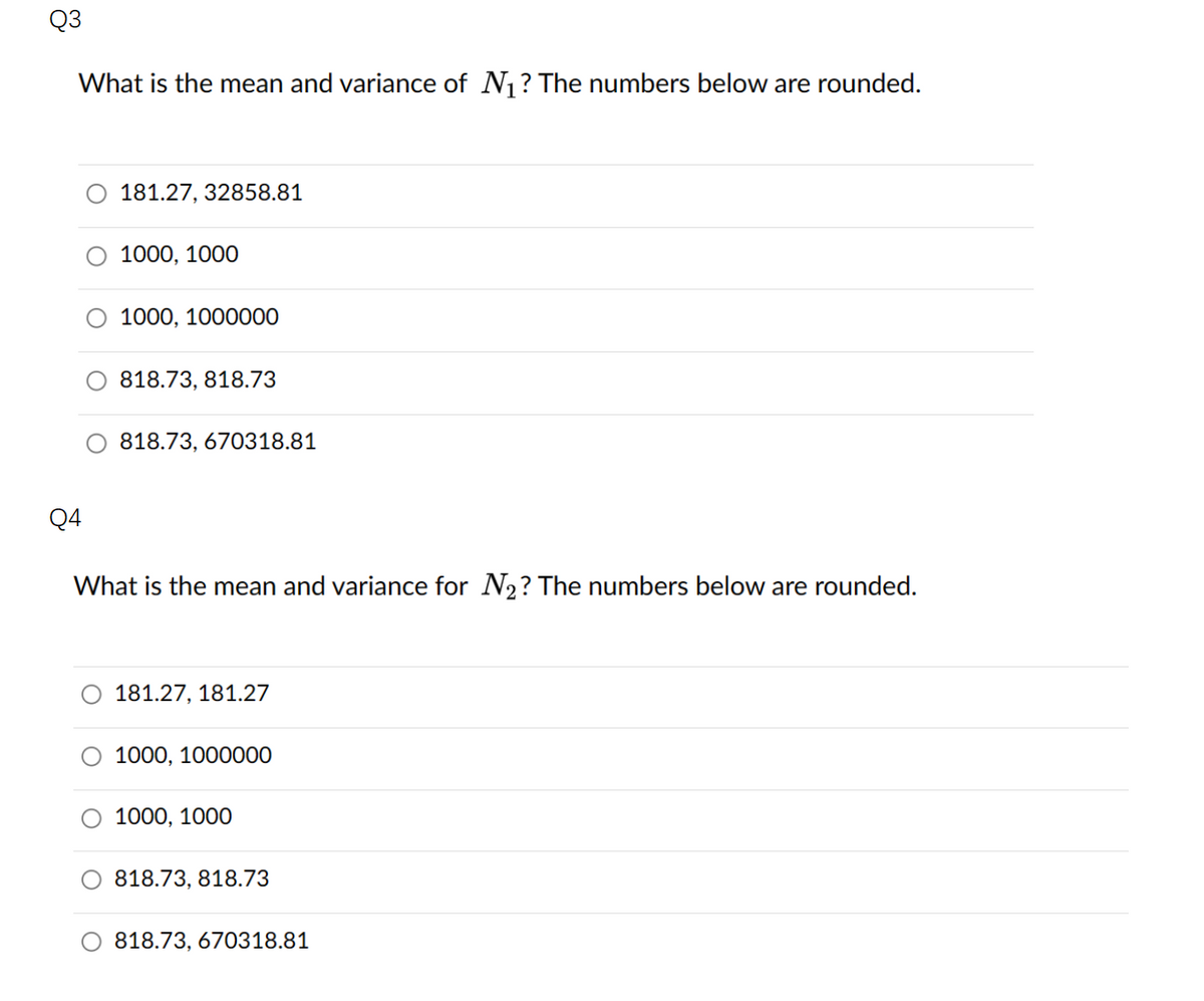 Q3
What is the mean and variance of N₁? The numbers below are rounded.
Q4
181.27, 32858.81
1000, 1000
1000, 1000000
818.73, 818.73
818.73, 670318.81
What is the mean and variance for N₂? The numbers below are rounded.
181.27, 181.27
1000, 1000000
1000, 1000
818.73, 818.73
818.73, 670318.81