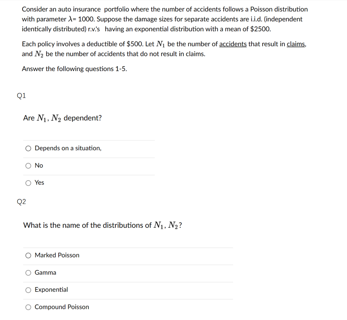 Consider an auto insurance portfolio where the number of accidents follows a Poisson distribution
with parameter λ= 1000. Suppose the damage sizes for separate accidents are i.i.d. (independent
identically distributed) r.v.'s having an exponential distribution with a mean of $2500.
Each policy involves a deductible of $500. Let N₁ be the number of accidents that result in claims,
and N₂ be the number of accidents that do not result in claims.
Answer the following questions 1-5.
Q1
Are N₁, N₂ dependent?
Q2
Depends on a situation,
No
Yes
What is the name of the distributions of N₁, №₂?
O Marked Poisson
Gamma
Exponential
Compound Poisson