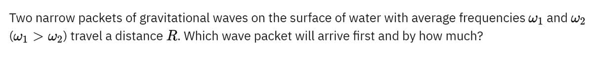 Two narrow packets of gravitational waves on the surface of water with average frequencies w₁ and w₂
(w1 > w2) travel a distance R. Which wave packet will arrive first and by how much?