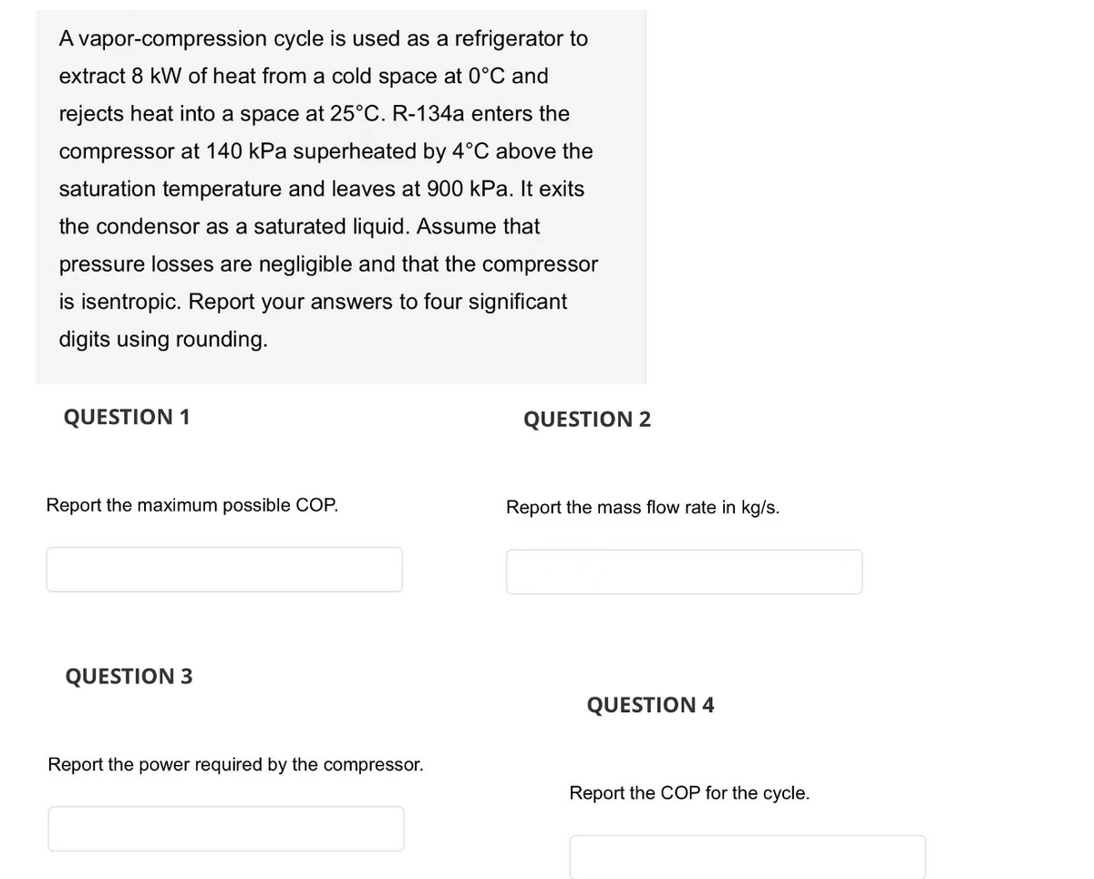 A vapor-compression cycle is used as a refrigerator to
extract 8 kW of heat from a cold space at 0°C and
rejects heat into a space at 25°C. R-134a enters the
compressor at 140 kPa superheated by 4°C above the
saturation temperature and leaves at 900 kPa. It exits
the condensor as a saturated liquid. Assume that
pressure losses are negligible and that the compressor
is isentropic. Report your answers to four significant
digits using rounding.
QUESTION 1
Report the maximum possible COP.
QUESTION 3
Report the power required by the compressor.
QUESTION 2
Report the mass flow rate in kg/s.
QUESTION 4
Report the COP for the cycle.