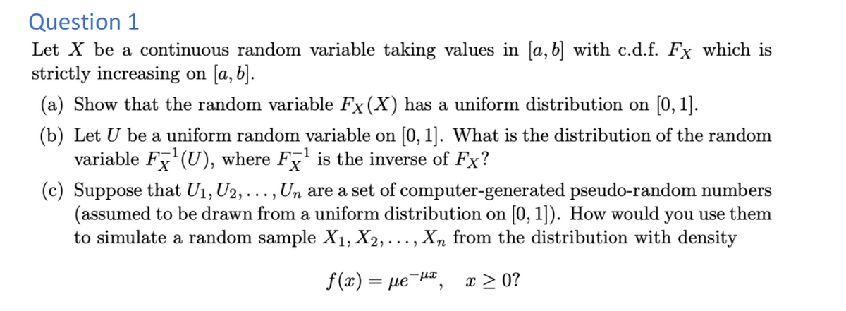 Question 1
Let X be a continuous random variable taking values in [a, b] with c.d.f. Fx which is
strictly increasing on [a, b].
(a) Show that the random variable Fx(X) has a uniform distribution on [0, 1].
(b) Let U be a uniform random variable on [0, 1]. What is the distribution of the random
variable F¹(U), where Fx¹ is the inverse of Fx?
(c) Suppose that U1, U2, . Un are a set of computer-generated pseudo-random numbers
(assumed to be drawn from a uniform distribution on [0, 1]). How would you use them
to simulate a random sample X₁, X2,..., Xn from the distribution with density
f(x) = = με-μα,
x ≥ 0?