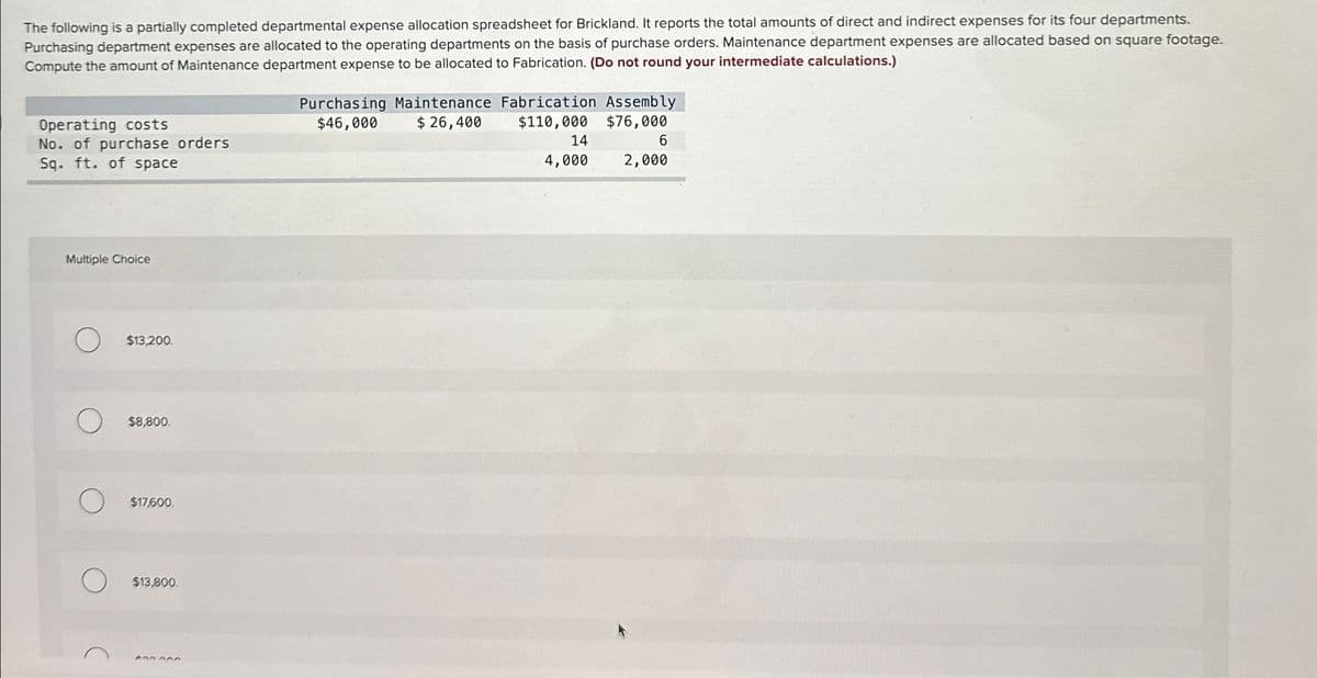 The following is a partially completed departmental expense allocation spreadsheet for Brickland. It reports the total amounts of direct and indirect expenses for its four departments.
Purchasing department expenses are allocated to the operating departments on the basis of purchase orders. Maintenance department expenses are allocated based on square footage.
Compute the amount of Maintenance department expense to be allocated to Fabrication. (Do not round your intermediate calculations.)
Operating costs
No. of purchase orders
Sq. ft. of space
Multiple Choice
$13,200.
$8,800.
$17,600.
$13,800.
400 000
Purchasing Maintenance Fabrication Assembly
$46,000
$ 26,400
$110,000
$76,000
14
4,000
6
2,000
