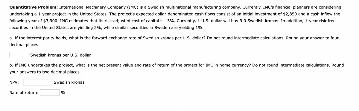 Quantitative Problem: International Machinery Company (IMC) is a Swedish multinational manufacturing company. Currently, IMC's financial planners are considering
undertaking a 1-year project in the United States. The project's expected dollar-denominated cash flows consist of an initial investment of $2,850 and a cash inflow the
following year of $3,900. IMC estimates that its risk-adjusted cost of capital is 13%. Currently, 1 U.S. dollar will buy 9.0 Swedish kronas. In addition, 1-year risk-free
securities in the United States are yielding 2%, while similar securities in Sweden are yielding 1%.
a. If the interest parity holds, what is the forward exchange rate of Swedish kronas per U.S. dollar? Do not round intermediate calculations. Round your answer to four
decimal places.
Swedish kronas per U.S. dollar
b. If IMC undertakes the project, what is the net present value and rate of return of the project for IMC in home currency? Do not round intermediate calculations. Round
your answers to two decimal places.
NPV:
Swedish kronas
Rate of return:
%