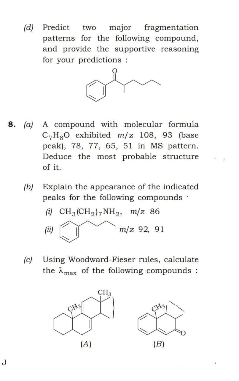 (d) Predict
patterns for the following compound,
and provide the supportive reasoning
for your predictions :
two
major
fragmentation
8. (а)
A compound with molecular formula
C,H30 exhibited m/z 108, 93 (base
peak), 78, 77, 65, 51 in MS pattern.
Deduce the most probable structure
of it.
(b) Explain the appearance of the indicated
peaks for the following compounds
(i) CH3(CH2)7NH2, m/z 86
(üi)
m/z 92, 91
(c) Using Woodward-Fieser rules, calculate
the Amax of the following compounds :
CH3
CH3
ÇH3,
(A)
(B)
J
