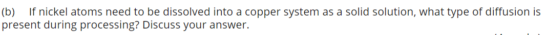 (b)
If nickel atoms need to be dissolved into a copper system as a solid solution, what type of diffusion is
present during processing? Discuss your answer.
