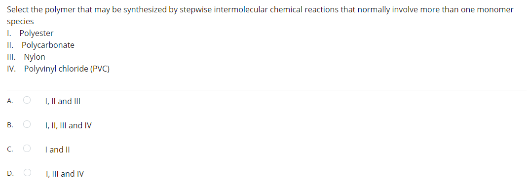 Select the polymer that may be synthesized by stepwise intermolecular chemical reactions that normally involve more than one monomer
species
I. Polyester
II. Polycarbonate
III. Nylon
IV. Polyvinyl chloride (PVC)
А.
I, Il and II
В.
I, II, III and IV
C.
I and II
D.
I, III and IV
