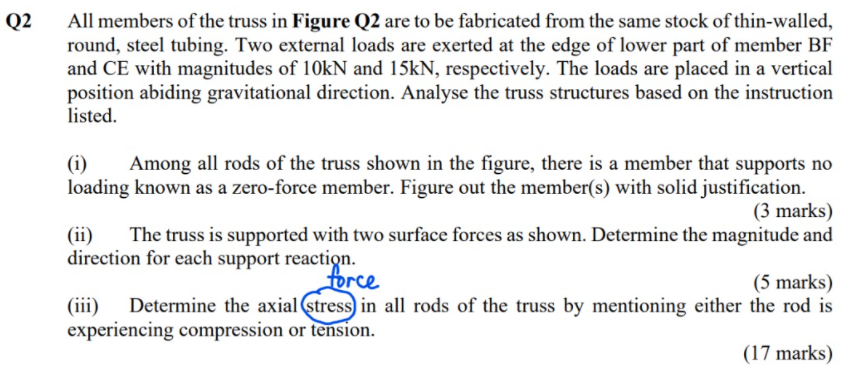 All members of the truss in Figure Q2 are to be fabricated from the same stock of thin-walled,
round, steel tubing. Two external loads are exerted at the edge of lower part of member BF
and CE with magnitudes of 10KN and 15kN, respectively. The loads are placed in a vertical
position abiding gravitational direction. Analyse the truss structures based on the instruction
listed.
Q2
(i)
Among all rods of the truss shown in the figure, there is a member that supports no
loading known as a zero-force member. Figure out the member(s) with solid justification.
(3 marks)
The truss is supported with two surface forces as shown. Determine the magnitude and
(ii)
direction for each support reaction.
force
(5 marks)
Determine the axial (stress) in all rods of the truss by mentioning either the rod is
(iii)
experiencing compression or tension.
(17 marks)
