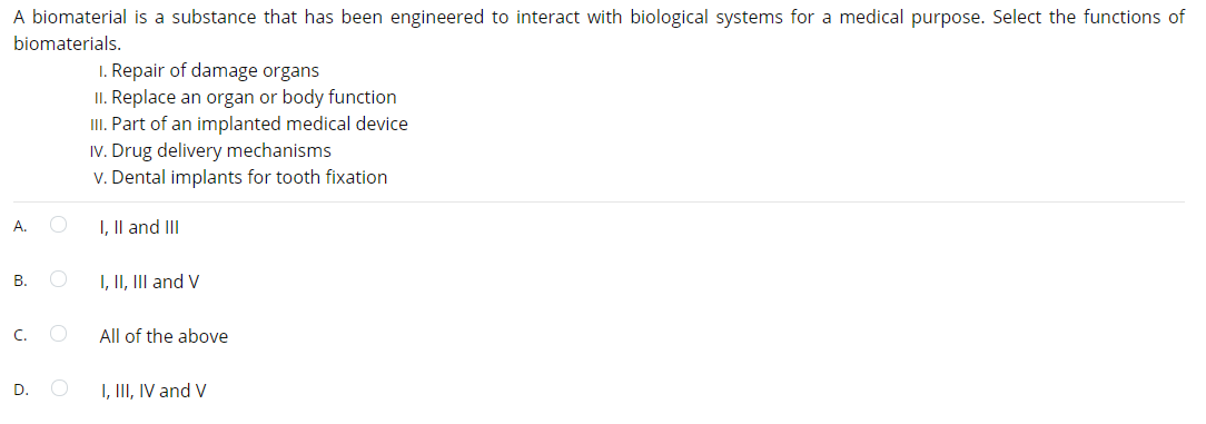 A biomaterial is a substance that has been engineered to interact with biological systems for a medical purpose. Select the functions of
biomaterials.
I. Repair of damage organs
II. Replace an organ or body function
III. Part of an implanted medical device
IV. Drug delivery mechanisms
v. Dental implants for tooth fixation
А.
I, Il and III
B.
I, II, III and V
C.
All of the above
D.
I, III, IV and V
