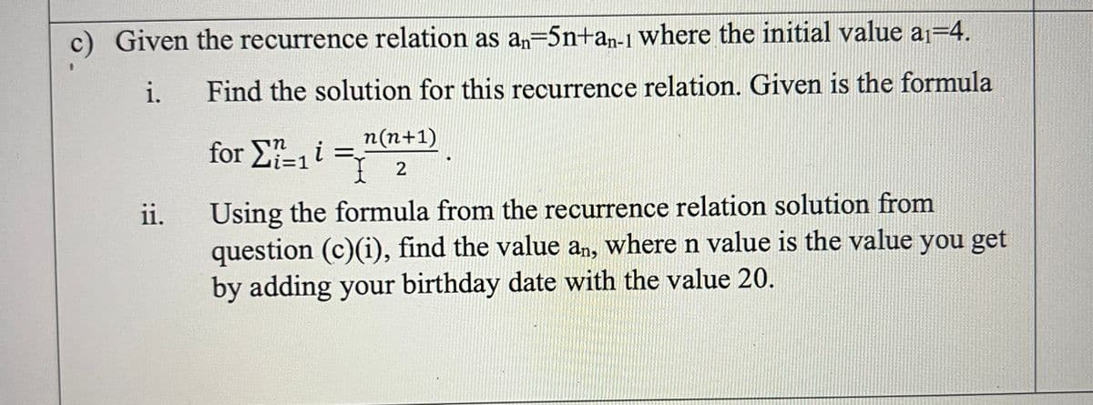 c) Given the recurrence relation as a,=5n+a,n-1 where the initial value a1=4.
i.
Find the solution for this recurrence relation. Given is the formula
for E-i =2
n(n+1)
Using the formula from the recurrence relation solution from
question (c)(i), find the value an, where n value is the value you get
by adding your birthday date with the value 20.
ii.
