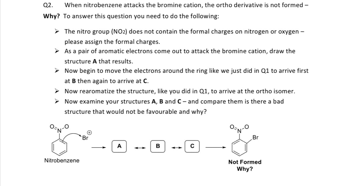 Q2.
When nitrobenzene attacks the bromine cation, the ortho derivative is not formed –
Why? To answer this question you need to do the following:
> The nitro group (NO2) does not contain the formal charges on nitrogen or oxygen –
please assign the formal charges.
> As a pair of aromatic electrons come out to attack the bromine cation, draw the
structure A that results.
> Now begin to move the electrons around the ring like we just did in Q1 to arrive first
at B then again to arrive at C.
> Now rearomatize the structure, like you did in Q1, to arrive at the ortho isomer.
> Now examine your structures A, B and C- and compare them is there a bad
structure that would not be favourable and why?
Br
Br
A
Nitrobenzene
Not Formed
Why?
