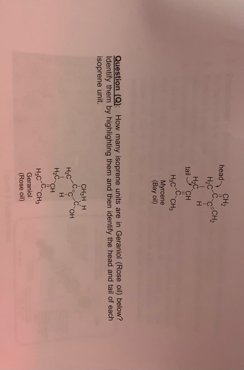 CH2
C CH2
head
H2C
H
H,C
tail I CH
C
H3C CH3
Myrcene
(Bay oil)
Question (Q): How many isoprene units are in Geraniol (Rose oil) below?
Identify them by highlighting them and then identify the head and tail of each
isoprene unit.
CH3 H H
.C.
H2C
H
H2C
CH
H3C CH3
Geraniol
(Rose oil)
