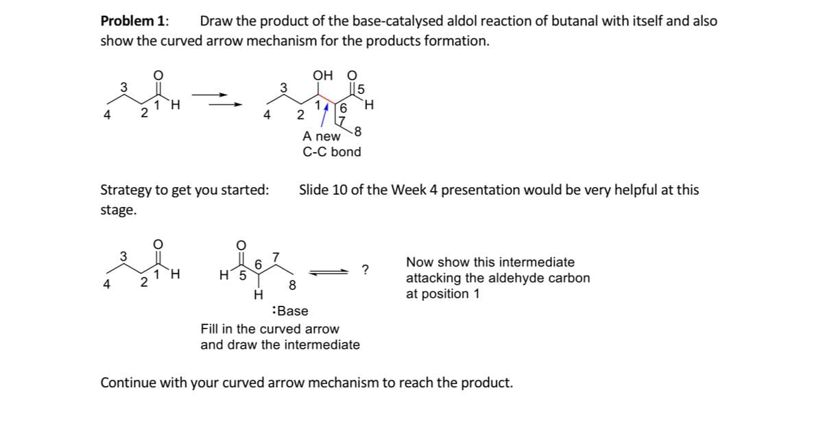 Problem 1:
Draw the product of the base-catalysed aldol reaction of butanal with itself and also
show the curved arrow mechanism for the products formation.
OH
5
`H
3
1 H
1
2
4
4
-8
A new
C-C bond
Strategy to get you started:
Slide 10 of the Week 4 presentation would be very helpful at this
stage.
Now show this intermediate
1 H
Н 5
attacking the aldehyde carbon
at position 1
4
H.
:Base
Fill in the curved arrow
and draw the intermediate
Continue with your curved arrow mechanism to reach the product.
